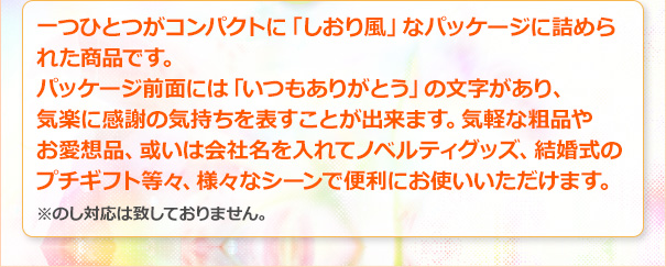 一つひとつがコンパクトに「しおり風」なパッケージに詰められた商品です。パッケージ前面には「いつもありがとう」の文字があり、気楽に感謝の気持ちを表すことが出来ます。気軽な粗品やお愛想品、或いは会社名を入れてノベルティグッズ、結婚式のプチギフト等々、様々なシーンで便利にお使いいただけます。※のし対応は致しておりません。