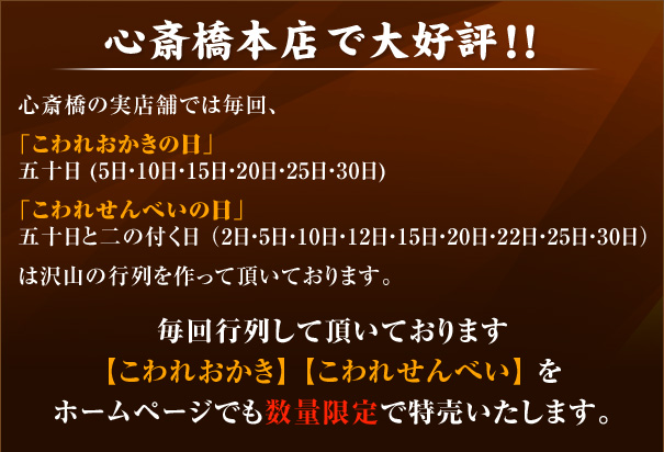 心斎橋本店で大好評！！ 心斎橋の実店舗では毎回、
「こわれおかきの日」五十日 (5日・10日・15日・20日・25日・30日)「こわれせんべいの日」五十日と二の付く日 （2日・5日・10日・12日・15日・20日・22日・25日・30日）は沢山の行列を作って頂いております。毎回行列して頂いております【こわれおかき】 【こわれせんべい】 をホームページでも数量限定で特売いたします。